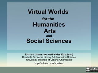 Virtual Worlds   for the   Humanities  Arts  and  Social Sciences Richard Urban (aka Aethalides Kukulcan) Graduate School of Library & Information Science University of Illinois at Urbana-Champaign http://isrl.uiuc.edu/~rjurban 