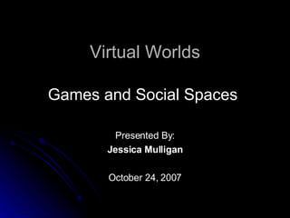 Virtual Worlds Games and Social Spaces  Presented By: Jessica Mulligan October 24, 2007 