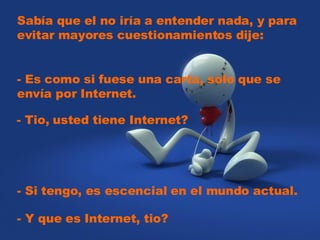Sabía que el no iría a entender nada, y para evitar mayores cuestionamientos dije: - Es como si fuese una carta, solo que se envía por Internet. - Tio, usted tiene Internet? - Si tengo, es escencial en el mundo actual. - Y que es Internet, tio?
