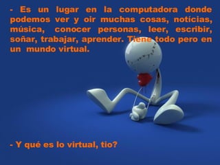 - Es un lugar en la computadora donde podemos ver y oir muchas cosas, notícias, música, conocer personas, leer, escribir, soñar, trabajar, aprender. Tiene todo pero en un mundo virtual. - Y qué es lo virtual, tio?