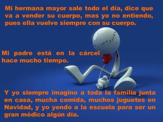 Mi hermana mayor sale todo el día, dice que va a vender su cuerpo, mas yo no entiendo, pues ella vuelve siempre con su cuerpo. Y yo siempre imagino a toda la familia junta en casa, mucha comida, muchos juguetes en Navidad, y yo yendo a la escuela para ser un gran médico algún día. Mi padre está en la cárcel hace mucho tiempo.
