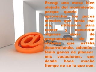 Escogí una mesa bien alejada del movimiento, porque quería aprovechar los pocos minutos que tenía ese día, utilizarlos para comer y concretar algunas ideas de programación, de un sistema que estaba desarrollando, además tenía ganas de planear mis vacaciones, que desde hace mucho tiempo no sé lo que son.