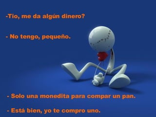 -Tio, me da algún dinero? - Solo una monedita para compar un pan. - No tengo, pequeño. - Está bien, yo te compro uno.
