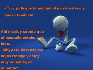 - Tio, pida que le pongan al pan manteca y queso también! Ahí me doy cuenta que el pequeño estaba a mi lado. - OK, pero después me dejas trabajar, estoy muy ocupado, de acuerdo?