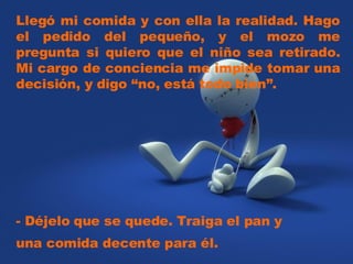 Llegó mi comida y con ella la realidad. Hago el pedido del pequeño, y el mozo me pregunta si quiero que el niño sea retirado. Mi cargo de conciencia me impide tomar una decisión, y digo “no, está todo bien”. - Déjelo que se quede. Traiga el pan y una comida decente para él.