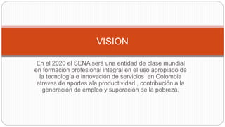 En el 2020 el SENA será una entidad de clase mundial
en formación profesional integral en el uso apropiado de
la tecnología e innovación de servicios en Colombia
atreves de aportes ala productividad , contribución a la
generación de empleo y superación de la pobreza.
VISION
 