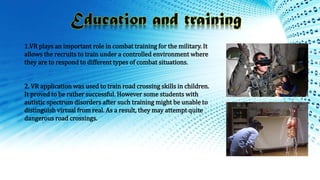 1.VR plays an important role in combat training for the military. It
allows the recruits to train under a controlled environment where
they are to respond to different types of combat situations.
2. VR application was used to train road crossing skills in children.
It proved to be rather successful. However some students with
autistic spectrum disorders after such training might be unable to
distinguish virtual from real. As a result, they may attempt quite
dangerous road crossings.
 