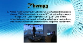 1. Virtual reality therapy (VRT), also known as virtual reality immersion
therapy (VRIT), simulation for therapy (SFT), virtual reality exposure
therapy (VRET),and computerized CBT (CCBT), is a method
of psychotherapy that uses virtual reality technology to treat patients
with anxiety disorders and phobias where it has proven very effective.
 