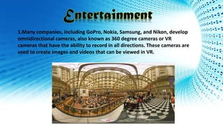 1.Many companies, including GoPro, Nokia, Samsung, and Nikon, develop
omnidirectional cameras, also known as 360 degree cameras or VR
cameras that have the ability to record in all directions. These cameras are
used to create images and videos that can be viewed in VR.
 