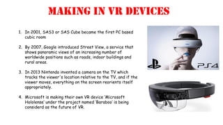 Making in VR devices
1. In 2001, SAS3 or SAS Cube became the first PC based
cubic room
2. By 2007, Google introduced Street View, a service that
shows panoramic views of an increasing number of
worldwide positions such as roads, indoor buildings and
rural areas.
3. In 2013 Nintendo invented a camera on the TV which
tracks the viewer's location relative to the TV, and if the
viewer moves, everything on the screen reorients itself
appropriately.
4. Microsoft is making their own VR device ‘Microsoft
Hololense’ under the project named ‘Baraboo’ is being
considerd as the future of VR.
 