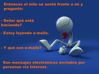 Entonces el niño se sentó frente a mí y preguntó:    - Señor qué está haciendo?  - Estoy leyendo e-mails.  - Y qué son e-mails?  Son mensajes electrónicos enviados por personas vía Internet. 
