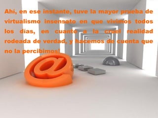 Ahí, en ese instante, tuve la mayor prueba de virtualismo insensato en que vivimos todos los días, en cuanto a la cruel realidad rodeada de verdad, y hacemos de cuenta que no la percibimos!  