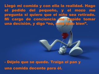 Llegó mi comida y con ella la realidad. Hago el pedido del pequeño, y el mozo me pregunta si quiero que el niño sea retirado. Mi cargo de conciencia me impide tomar una decisión, y digo “no, está todo bien”.  - Déjelo que se quede. Traiga el pan y una comida decente para él.  
