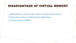 DISADVANTAGE OF VIRTUAL MEMORY
o Applications run slower if the system is using virtual memory.
o It takes more time to sw...