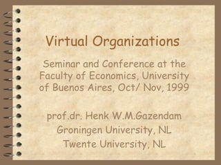 Virtual Organizations
 Seminar and Conference at the
Faculty of Economics, University
of Buenos Aires, Oct/ Nov, 1999

 prof.dr. Henk W.M.Gazendam
   Groningen University, NL
    Twente University, NL
 