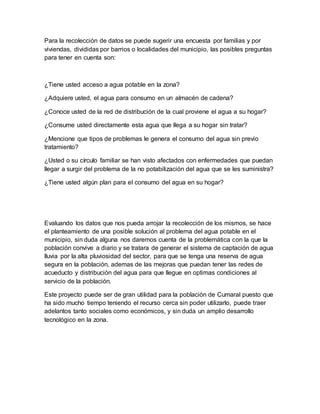 Para la recolección de datos se puede sugerir una encuesta por familias y por
viviendas, divididas por barrios o localidades del municipio, las posibles preguntas
para tener en cuenta son:
¿Tiene usted acceso a agua potable en la zona?
¿Adquiere usted, el agua para consumo en un almacén de cadena?
¿Conoce usted de la red de distribución de la cual proviene el agua a su hogar?
¿Consume usted directamente esta agua que llega a su hogar sin tratar?
¿Mencione que tipos de problemas le genera el consumo del agua sin previo
tratamiento?
¿Usted o su círculo familiar se han visto afectados con enfermedades que puedan
llegar a surgir del problema de la no potabilización del agua que se les suministra?
¿Tiene usted algún plan para el consumo del agua en su hogar?
Evaluando los datos que nos pueda arrojar la recolección de los mismos, se hace
el planteamiento de una posible solución al problema del agua potable en el
municipio, sin duda alguna nos daremos cuenta de la problemática con la que la
población convive a diario y se tratara de generar el sistema de captación de agua
lluvia por la alta pluviosidad del sector, para que se tenga una reserva de agua
segura en la población, ademas de las mejoras que puedan tener las redes de
acueducto y distribución del agua para que llegue en optimas condiciones al
servicio de la población.
Este proyecto puede ser de gran utilidad para la población de Cumaral puesto que
ha sido mucho tiempo teniendo el recurso cerca sin poder utilizarlo, puede traer
adelantos tanto sociales como económicos, y sin duda un amplio desarrollo
tecnológico en la zona.
 