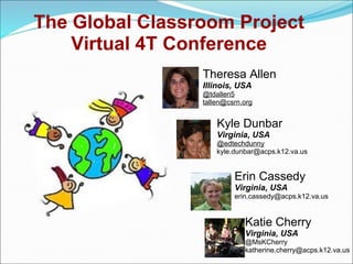 The Global Classroom Project
    Virtual 4T Conference
                 Theresa Allen
                 Illinois, USA
                 @tdallen5
                 tallen@csrn.org


                     Kyle Dunbar
                     Virginia, USA
                     @edtechdunny
                     kyle.dunbar@acps.k12.va.us


                          Erin Cassedy
                          Virginia, USA
                          erin.cassedy@acps.k12.va.us


                             Katie Cherry
                             Virginia, USA
                             @MsKCherry
                             katherine.cherry@acps.k12.va.us
 