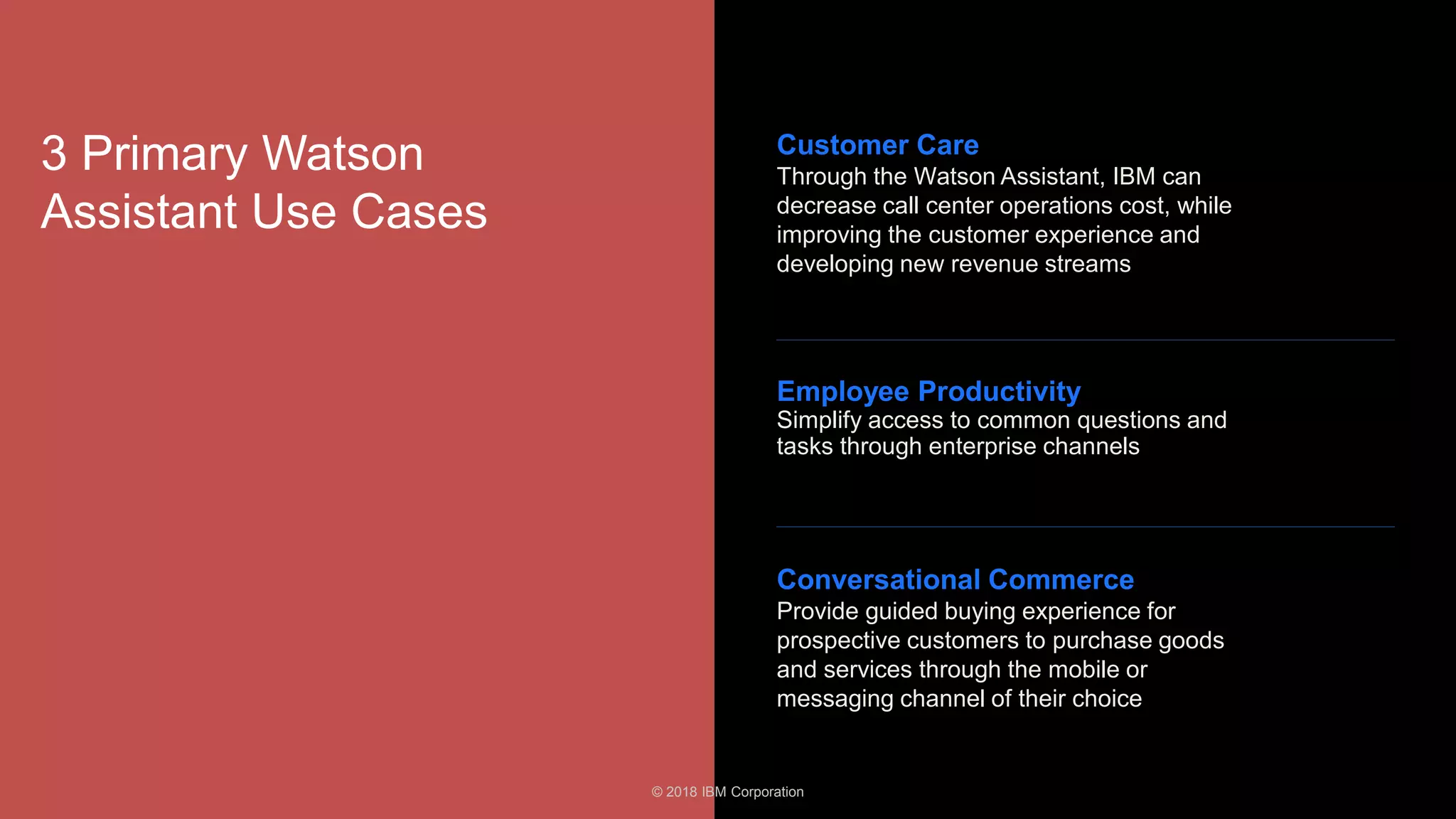 24
3 Primary Watson
Assistant Use Cases
Customer Care
Through the Watson Assistant, IBM can
decrease call center operations cost, while
improving the customer experience and
developing new revenue streams
Conversational Commerce
Provide guided buying experience for
prospective customers to purchase goods
and services through the mobile or
messaging channel of their choice
Employee Productivity
Simplify access to common questions and
tasks through enterprise channels
© 2018 IBM Corporation
 