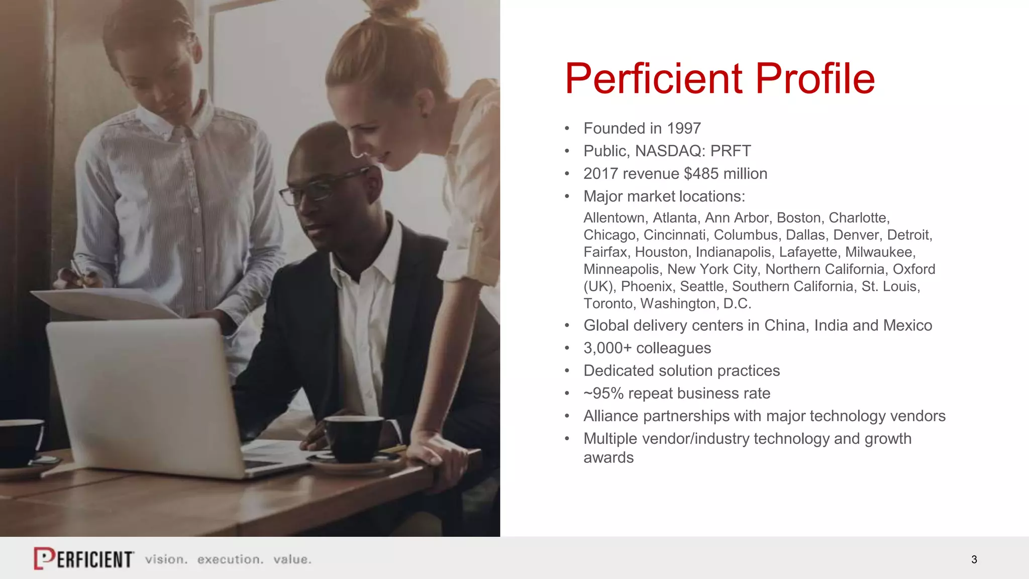 3
Perficient Profile
• Founded in 1997
• Public, NASDAQ: PRFT
• 2017 revenue $485 million
• Major market locations:
Allentown, Atlanta, Ann Arbor, Boston, Charlotte,
Chicago, Cincinnati, Columbus, Dallas, Denver, Detroit,
Fairfax, Houston, Indianapolis, Lafayette, Milwaukee,
Minneapolis, New York City, Northern California, Oxford
(UK), Phoenix, Seattle, Southern California, St. Louis,
Toronto, Washington, D.C.
• Global delivery centers in China, India and Mexico
• 3,000+ colleagues
• Dedicated solution practices
• ~95% repeat business rate
• Alliance partnerships with major technology vendors
• Multiple vendor/industry technology and growth
awards
 