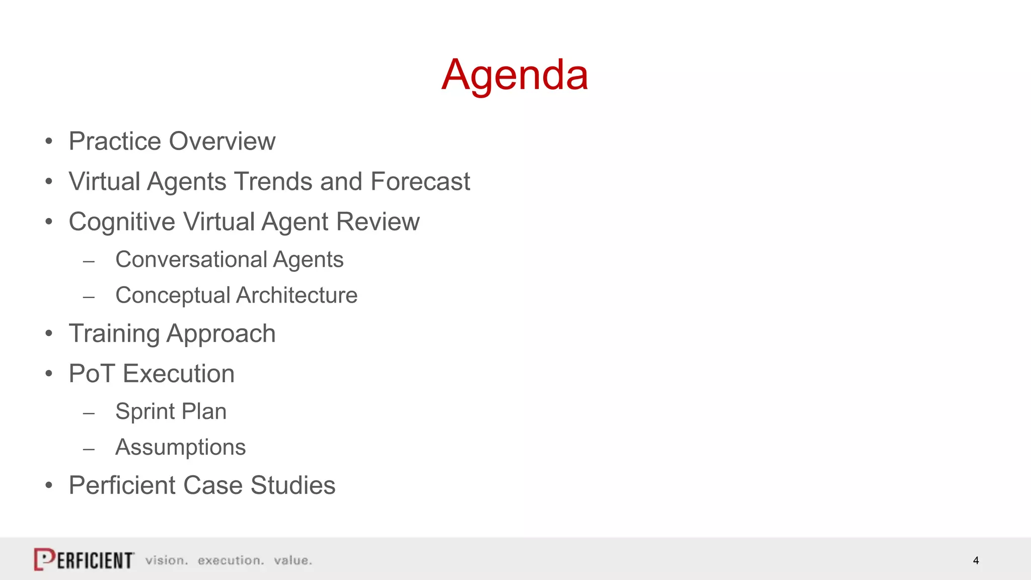 4
• Practice Overview
• Virtual Agents Trends and Forecast
• Cognitive Virtual Agent Review
⎼ Conversational Agents
⎼ Conceptual Architecture
• Training Approach
• PoT Execution
⎼ Sprint Plan
⎼ Assumptions
• Perficient Case Studies
Agenda
 
