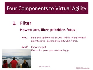 Four Components to Virtual Agility
              3

  1. Filter
     How to sort, filter, prioritize, focus
      Key 1:   Build this agility muscle NOW. This is an exponential
               growth curve , destined to get MUCH worse.

      Key 2:   Know yourself.
               Customize your system accordingly.




                                                          ©2009 AIM Leadership
 