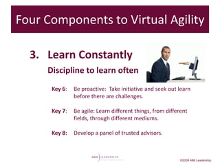 Four Components to Virtual Agility

  3. Learn Constantly
     Discipline to learn often
      Key 6:   Be proactive: Take initiative and seek out learn
               before there are challenges.

      Key 7:   Be agile: Learn different things, from different
               fields, through different mediums.

      Key 8:   Develop a panel of trusted advisors.



                                                           ©2009 AIM Leadership
 