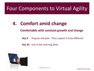 Four Components to Virtual Agility

  4. Comfort amid change
     Comfortable with constant growth and change

      Key 9:   Prepare and plan. Then, expect it to be different.

      Key 10: Live in the Learning Zone.




                                                          ©2009 AIM Leadership
 