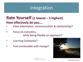 Integration
Rate Yourself (1 lowest – 5 highest)
How effectively do you….
•   Filter information, communication & relationships?
•   Focus on outcomes,
            while being flexible on approach?
•   Learning Constantly?
•   Feel comfortable with change?



                                                 ©2009 AIM Leadership
 