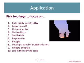 Application
Pick two keys to focus on….
 1.    Build agility muscle NOW
 2.    Know yourself
 3.    Get perspective
 4.    Get feedback
 5.    Get flexible
 6.    Be proactive
 7.    Be agile
 8.    Develop a panel of trusted advisors
 9.    Prepare and plan
 10.   Live in the Learning Zone


                                             ©2009 AIM Leadership
 