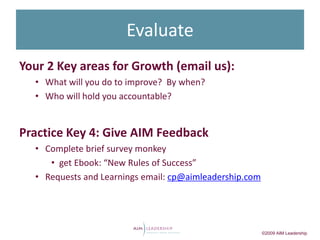 Evaluate
Your 2 Key areas for Growth (email us):
  • What will you do to improve? By when?
  • Who will hold you accountable?


Practice Key 4: Give AIM Feedback
  • Complete brief survey monkey
     • get Ebook: “New Rules of Success”
  • Requests and Learnings email: cp@aimleadership.com




                                                         ©2009 AIM Leadership
 
