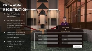PRE – AGM
REGISTRATION
 Digital Proxy form for easy
administration
 Pre-authorisation of user
accounts and meeting roles
for speaker, administrator,
chairman and users
 Q&A platform – to allow for
submission of questions prior
the meeting starts
 Invitation -Create beautiful
invitations & automate
reminders
Name
Mobile
Email
City
Company
Country
Submit
 