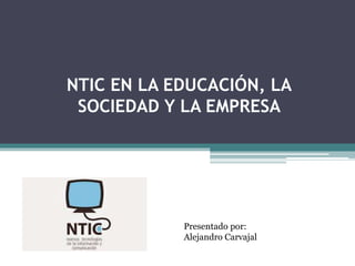NTIC EN LA EDUCACIÓN, LA
SOCIEDAD Y LA EMPRESA
Presentado por:
Alejandro Carvajal
 