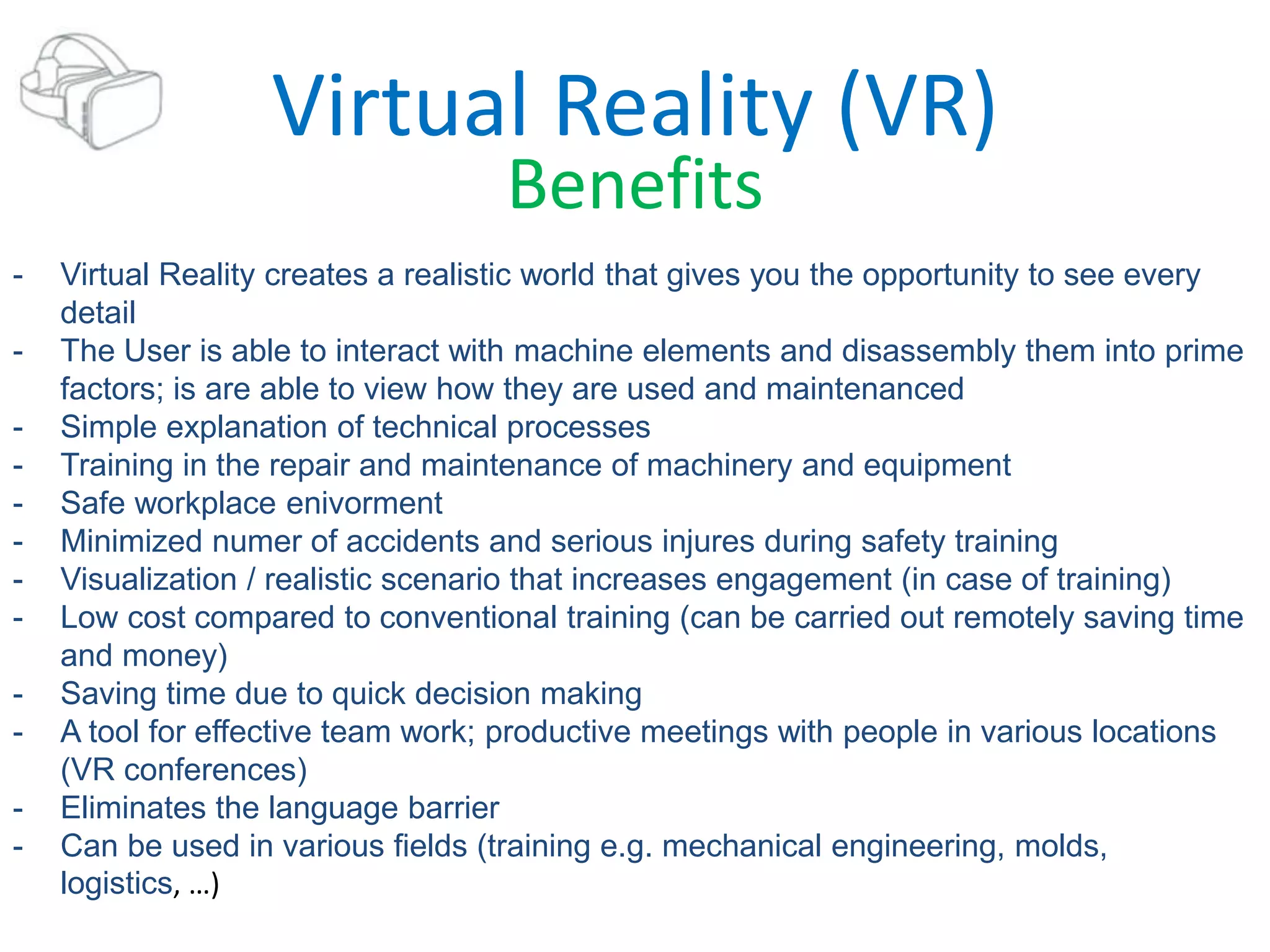 Virtual Reality (VR)
Benefits
- Virtual Reality creates a realistic world that gives you the opportunity to see every
detail
- The User is able to interact with machine elements and disassembly them into prime
factors; is are able to view how they are used and maintenanced
- Simple explanation of technical processes
- Training in the repair and maintenance of machinery and equipment
- Safe workplace enivorment
- Minimized numer of accidents and serious injures during safety training
- Visualization / realistic scenario that increases engagement (in case of training)
- Low cost compared to conventional training (can be carried out remotely saving time
and money)
- Saving time due to quick decision making
- A tool for effective team work; productive meetings with people in various locations
(VR conferences)
- Eliminates the language barrier
- Can be used in various fields (training e.g. mechanical engineering, molds,
logistics, …)
 
