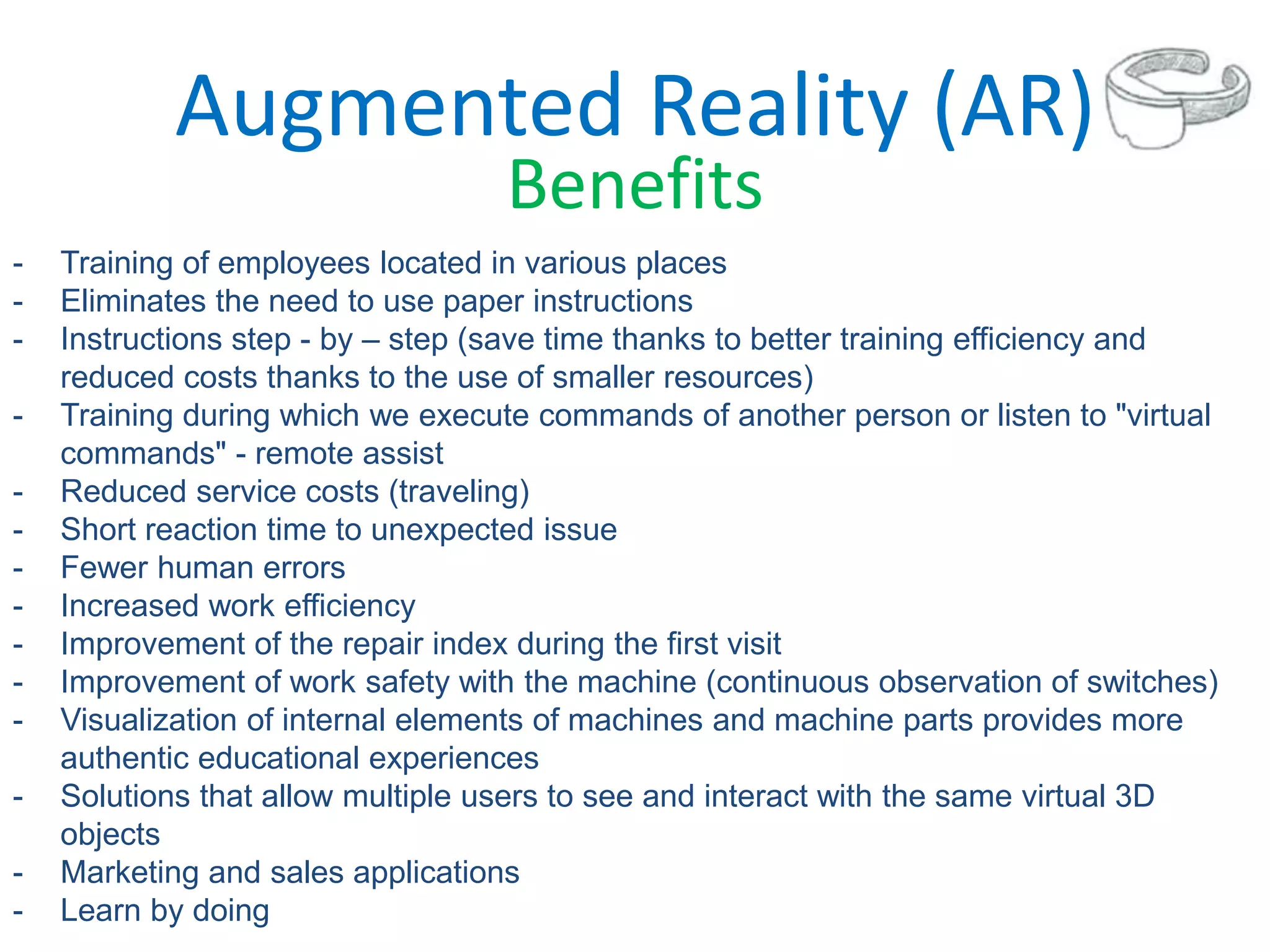 Augmented Reality (AR)
Benefits
- Training of employees located in various places
- Eliminates the need to use paper instructions
- Instructions step - by – step (save time thanks to better training efficiency and
reduced costs thanks to the use of smaller resources)
- Training during which we execute commands of another person or listen to "virtual
commands" - remote assist
- Reduced service costs (traveling)
- Short reaction time to unexpected issue
- Fewer human errors
- Increased work efficiency
- Improvement of the repair index during the first visit
- Improvement of work safety with the machine (continuous observation of switches)
- Visualization of internal elements of machines and machine parts provides more
authentic educational experiences
- Solutions that allow multiple users to see and interact with the same virtual 3D
objects
- Marketing and sales applications
- Learn by doing
 