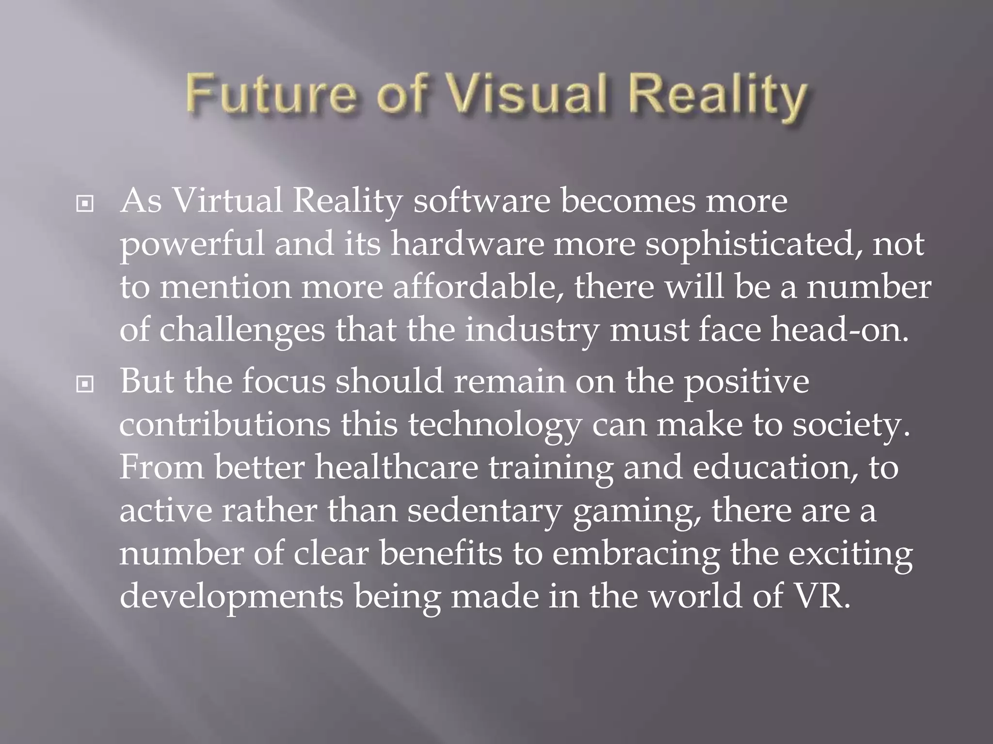  As Virtual Reality software becomes more
powerful and its hardware more sophisticated, not
to mention more affordable, there will be a number
of challenges that the industry must face head-on.
 But the focus should remain on the positive
contributions this technology can make to society.
From better healthcare training and education, to
active rather than sedentary gaming, there are a
number of clear benefits to embracing the exciting
developments being made in the world of VR.
 