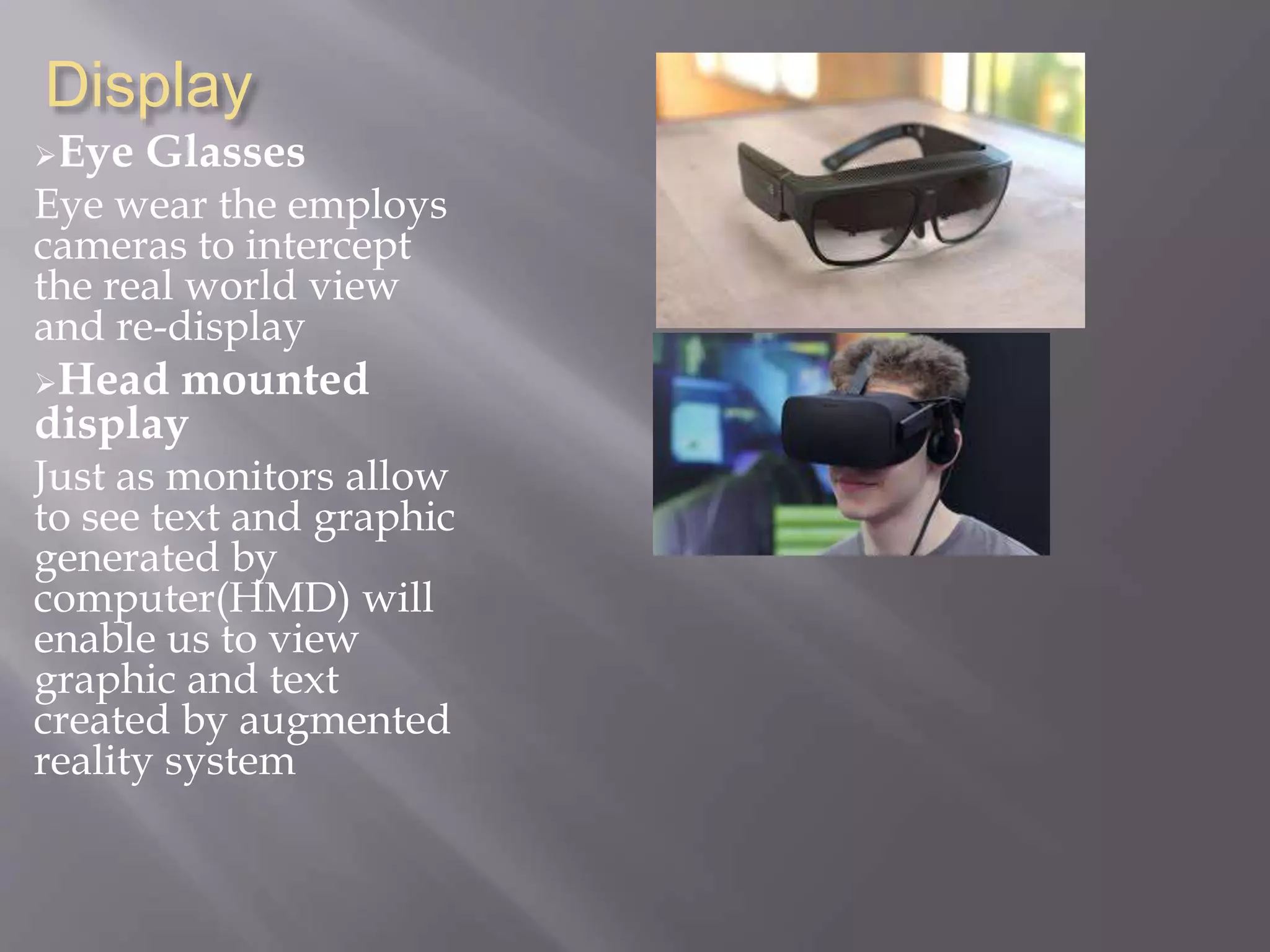 Display
Eye Glasses
Eye wear the employs
cameras to intercept
the real world view
and re-display
Head mounted
display
Just as monitors allow
to see text and graphic
generated by
computer(HMD) will
enable us to view
graphic and text
created by augmented
reality system
 