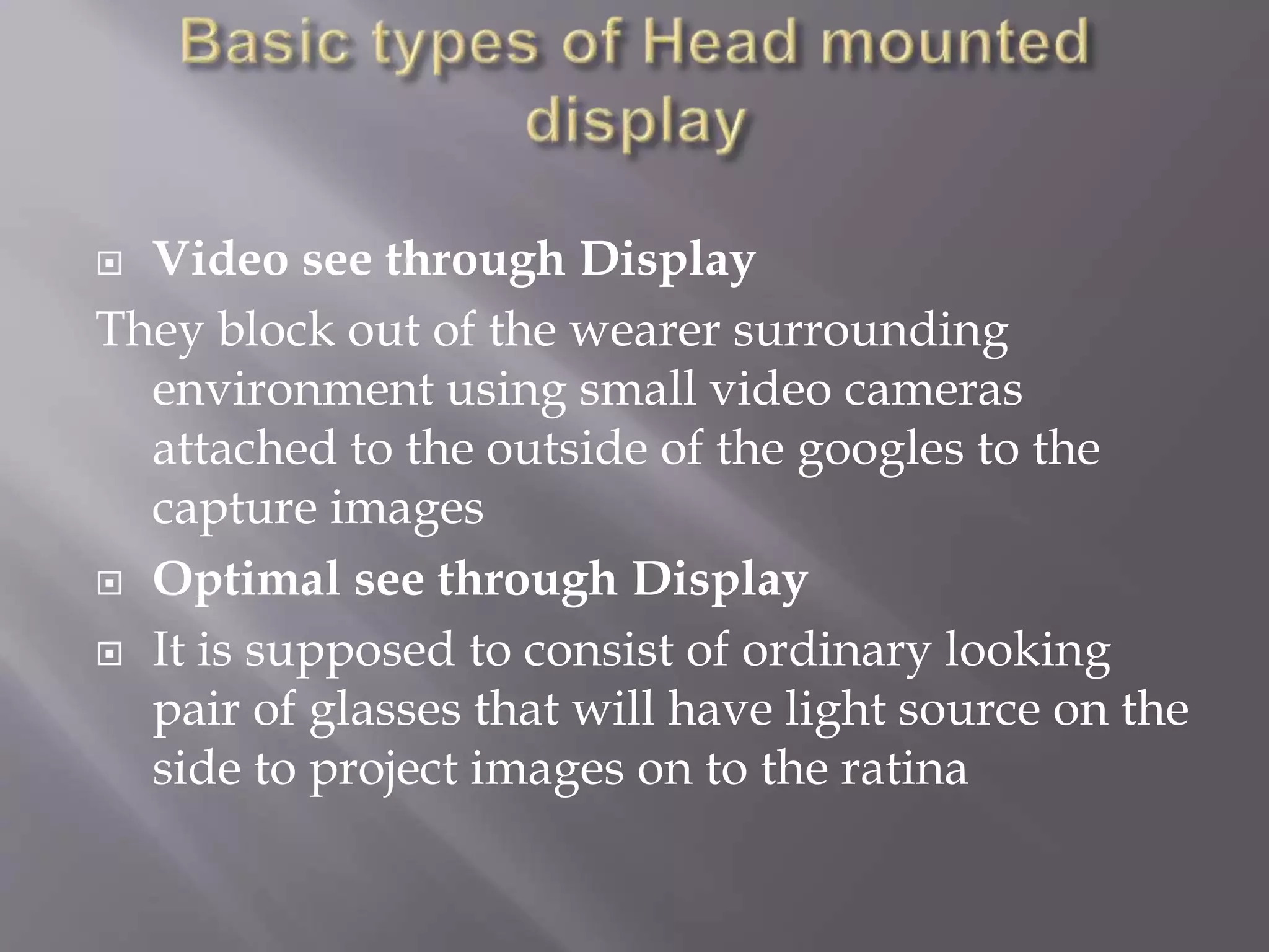  Video see through Display
They block out of the wearer surrounding
environment using small video cameras
attached to the outside of the googles to the
capture images
 Optimal see through Display
 It is supposed to consist of ordinary looking
pair of glasses that will have light source on the
side to project images on to the ratina
 
