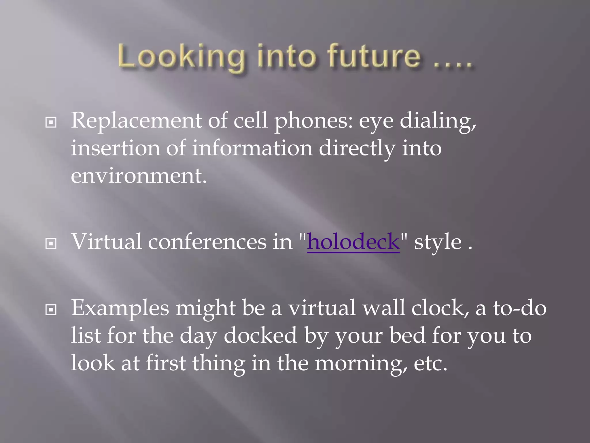  Replacement of cell phones: eye dialing,
insertion of information directly into
environment.
 Virtual conferences in "holodeck" style .
 Examples might be a virtual wall clock, a to-do
list for the day docked by your bed for you to
look at first thing in the morning, etc.
 