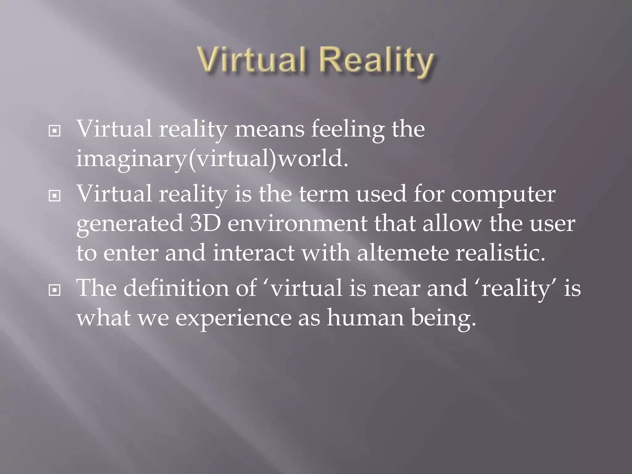  Virtual reality means feeling the
imaginary(virtual)world.
 Virtual reality is the term used for computer
generated 3D environment that allow the user
to enter and interact with altemete realistic.
 The definition of ‘virtual is near and ‘reality’ is
what we experience as human being.
 