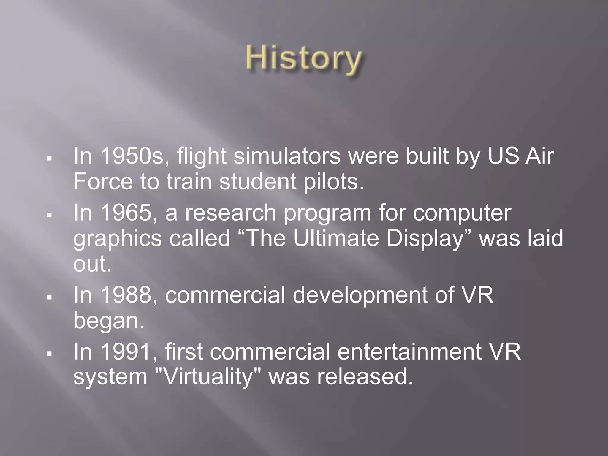  In 1950s, flight simulators were built by US Air
Force to train student pilots.
 In 1965, a research program for computer
graphics called “The Ultimate Display” was laid
out.
 In 1988, commercial development of VR
began.
 In 1991, first commercial entertainment VR
system "Virtuality" was released.
 