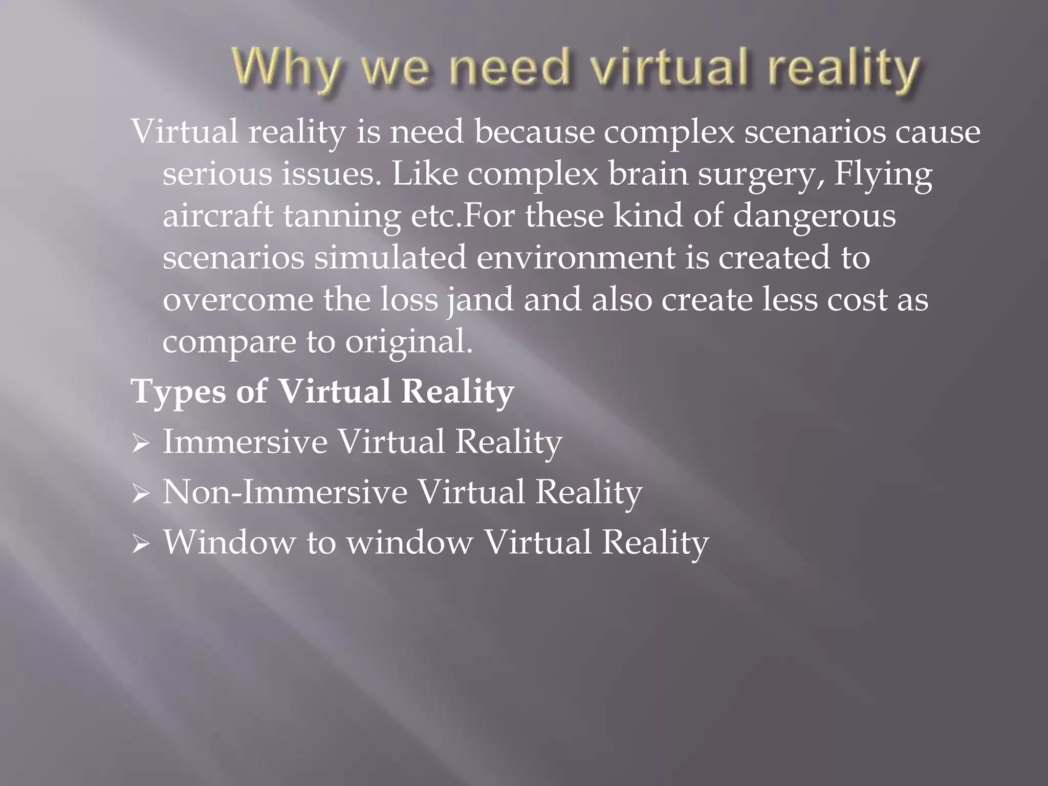 Virtual reality is need because complex scenarios cause
serious issues. Like complex brain surgery, Flying
aircraft tanning etc.For these kind of dangerous
scenarios simulated environment is created to
overcome the loss jand and also create less cost as
compare to original.
Types of Virtual Reality
 Immersive Virtual Reality
 Non-Immersive Virtual Reality
 Window to window Virtual Reality
 