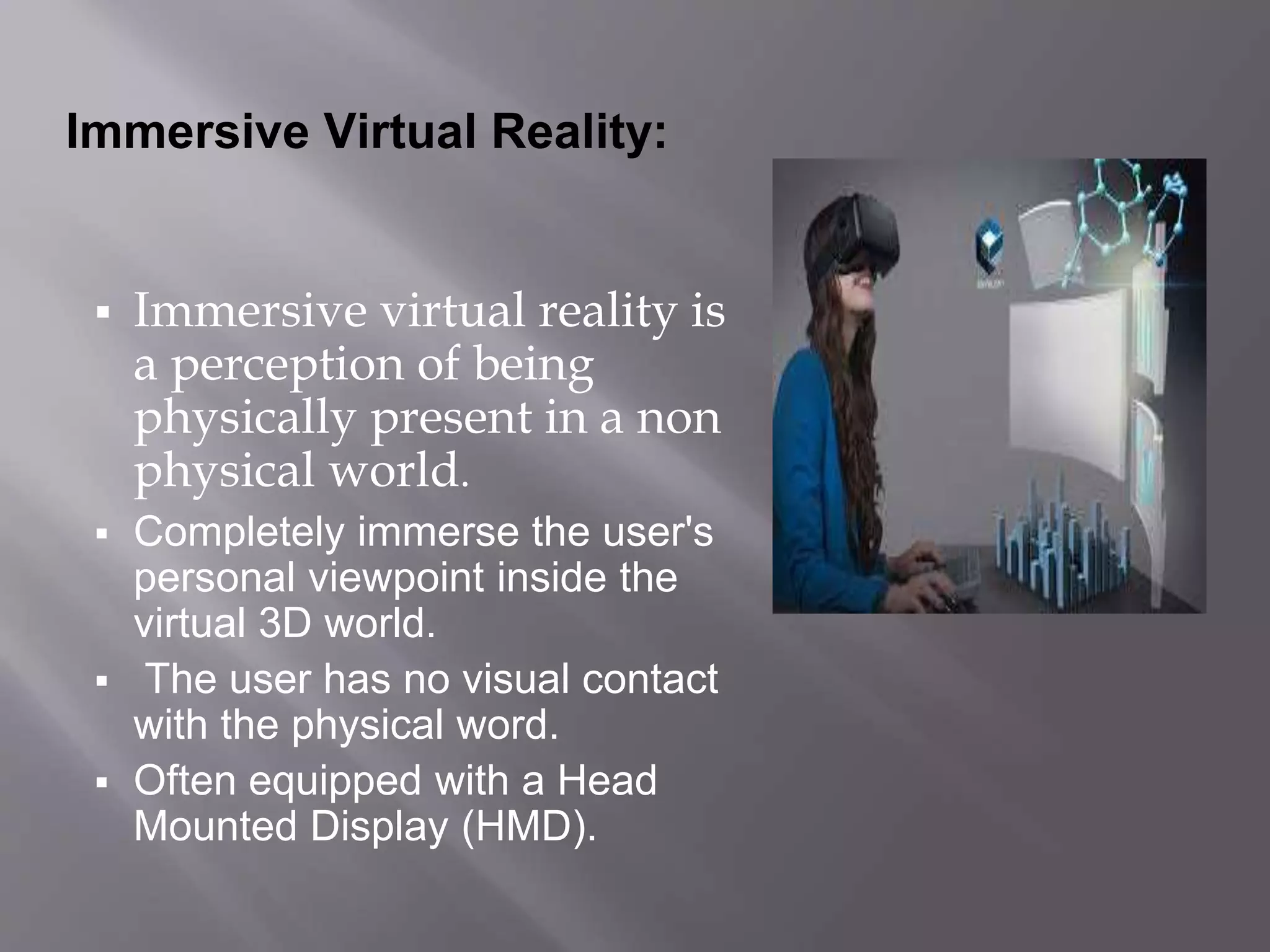 Immersive Virtual Reality:
 Immersive virtual reality is
a perception of being
physically present in a non
physical world.
 Completely immerse the user's
personal viewpoint inside the
virtual 3D world.
 The user has no visual contact
with the physical word.
 Often equipped with a Head
Mounted Display (HMD).
 