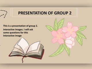 PRESENTATION OF GROUP 2
This is a presentation of group 2.
Interactive images. I will ask
some questions for this
Interactive image
 
