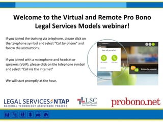 If you joined the training via telephone, please click on
the telephone symbol and select “Call by phone” and
follow the instructions.
If you joined with a microphone and headset or
speakers (VoIP), please click on the telephone symbol
and select “Call via the internet”
We will start promptly at the hour.
Welcome to the Virtual and Remote Pro Bono
Legal Services Models webinar!
 
