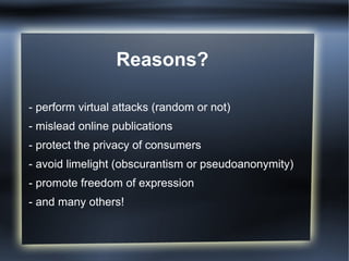 Reasons?
- perform virtual attacks (random or not)
- mislead online publications
- protect the privacy of consumers
- avoid limelight (obscurantism or pseudoanonymity)
- promote freedom of expression
- and many others!
 