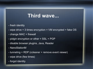 Third wave...
- fresh identity
- wipe drive + 3 times encryption + VM encrypted + fake OS
- change MAC + firewall
- pidgin encryption or other + SSL + PGP
- disable browser plugins, Java, Reader
- NanoStationM
- tunneling + RDP (ccleaner + remove event viewer)
- wipe drive (few times)
- forgot identity
 