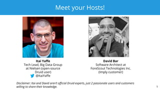 Meet your Hosts!
5
Itai Yaﬀe
Tech Lead, Big Data Group
at Nielsen (open-source
Druid user)
@ItaiYaﬀe
David Bar
Software Architect at
ForeScout Technologies Inc.
(Imply customer)
Disclaimer: Itai and David aren’t oﬃcial Druid experts, just 2 passionate users and customers
willing to share their knowledge.
 