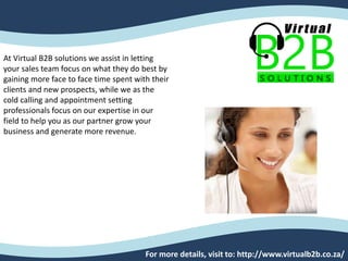 At Virtual B2B solutions we assist in letting
your sales team focus on what they do best by
gaining more face to face time spent with their
clients and new prospects, while we as the
cold calling and appointment setting
professionals focus on our expertise in our
field to help you as our partner grow your
business and generate more revenue.
For more details, visit to: http://www.virtualb2b.co.za/
 
