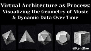 Virtual Architecture as Process:
Visualizing the Geometry of Music
& Dynamic Data Over Time
@KentBye
 