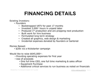 Financing Overview
Key elements:
   •  Plan to move to ticket sales after Year 2
   •  Increase to 5 projects in Year 3 & up to 10 by Year 5
   •  Added staff would include CFO (or other) & CTO (or other)




Presented to Crowdfunder, May 15, 2012          http://VirtualArts.tv pg 13
 